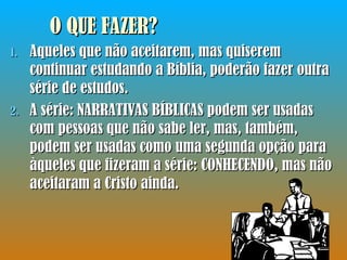 O QUE FAZER? Aqueles que não aceitarem, mas quiserem continuar estudando a Bíblia, poderão fazer outra série de estudos.  A série: NARRATIVAS BÍBLICAS podem ser usadas com pessoas que não sabe ler, mas, também, podem ser usadas como uma segunda opção para àqueles que fizeram a série: CONHECENDO, mas não aceitaram a Cristo ainda. 