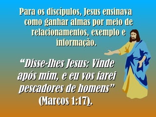 Para os discípulos, Jesus ensinava como ganhar almas por meio de relacionamentos, exemplo e informação.   “ Disse-lhes Jesus: Vinde após mim, e eu vos farei pescadores de homens”  (Marcos 1:17 ) . 