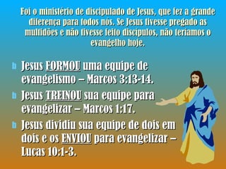 Foi o ministério de discipulado de Jesus, que fez a grande diferença para todos nós. Se Jesus tivesse pregado as multidões e não tivesse feito discípulos, não teríamos o evangelho hoje. Jesus  FORMOU  uma equipe de evangelismo – Marcos 3:13-14. Jesus  TREINOU  sua equipe para evangelizar – Marcos 1:17. Jesus dividiu sua equipe de dois em dois e os  ENVIOU  para evangelizar – Lucas 10:1-3. 