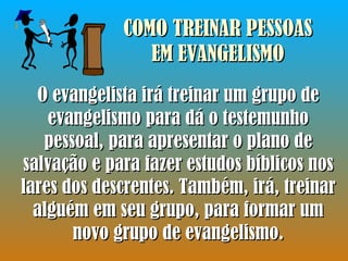 COMO TREINAR PESSOAS EM EVANGELISMO O evangelista irá treinar um grupo de evangelismo para dá o testemunho pessoal, para apresentar o plano de salvação e para fazer estudos bíblicos nos lares dos descrentes. Também, irá, treinar alguém em seu grupo, para formar um novo grupo de evangelismo. 