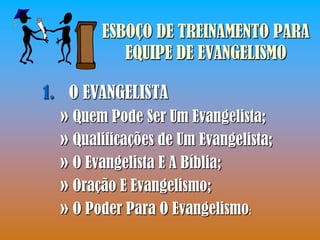 ESBOÇO DE TREINAMENTO PARA
           EQUIPE DE EVANGELISMO

1. O EVANGELISTA
  » Quem Pode Ser Um Evangelista;
  » Qualificações de Um Evangelista;
  » O Evangelista E A Bíblia;
  » Oração E Evangelismo;
  » O Poder Para O Evangelismo;
 