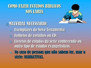 COMO FAZER ESTUDOS BÍBLICOS
          NOS LARES

 MATERIAL    NECESSÁRIO:
  1.   Exemplares do Novo Testamento;
  2.   Folhetos de corinhos ou CD;
  3.   Livretos de estudos da série conhecendo ou
       outro tipo de estudos evangelísticos.
  4.   No caso de pessoas que não sabem ler, usar a
       série: NARRATIVAS.
 