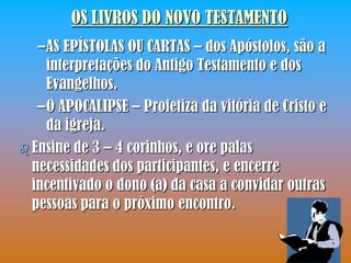 OS LIVROS DO NOVO TESTAMENTO
   –AS EPÍSTOLAS OU CARTAS – dos Apóstolos, são a
    interpretações do Antigo Testamento e dos
    Evangelhos.
   –O APOCALIPSE – Profetiza da vitória de Cristo e
    da igreja.
 Ensine de 3 – 4 corinhos, e ore palas
  necessidades dos participantes, e encerre
  incentivado o dono (a) da casa a convidar outras
  pessoas para o próximo encontro.
 