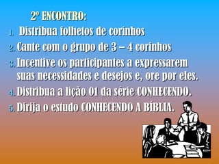 2º ENCONTRO:
1. Distribua folhetos de corinhos

2. Cante com o grupo de 3 – 4 corinhos
3. Incentive os participantes a expressarem
   suas necessidades e desejos e, ore por eles.
4. Distribua a lição 01 da série CONHECENDO.
5. Dirija o estudo CONHECENDO A BÍBLIA.
 