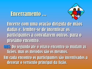 Encerramento ...
  Encerre com uma oração dirigida de mãos
  dadas e, lembre-se de incentivar os
  participantes a convidarem outros, para o
  próximo encontro.
OBS: Do segundo até o oitavo encontro só mudam as
  lições, mas os métodos são os mesmos.
Em cada encontro os participantes são incentivados a
  decorar o versículo principal da lição.
 