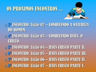 OS PRÓXIMOS ENCONTROS ...

 3º ENCONTRO: Lição 02 – CONHECENDO A NATUREZA
  DO HOMEM.
 4º ENCONTRO: Lição 03 – CONHECENDO JESUS, O
  CRISTO.
 5º ENCONTRO: Lição 04 – JESUS CRISTO PARTE II.
 6º ENCONTRO: Lição 05 – JESUS CRISTO PARTE III.
 7º ENCONTRO: Lição 06 – JESUS CRISTO PARTE IV.
 8º ENCONTRO: Lição 07 – JESUS CRISTO PARTE V.
 