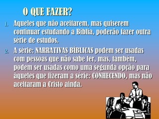 O QUE FAZER?
1.   Aqueles que não aceitarem, mas quiserem
     continuar estudando a Bíblia, poderão fazer outra
     série de estudos.
2.   A série: NARRATIVAS BÍBLICAS podem ser usadas
     com pessoas que não sabe ler, mas, também,
     podem ser usadas como uma segunda opção para
     àqueles que fizeram a série: CONHECENDO, mas não
     aceitaram a Cristo ainda.
 