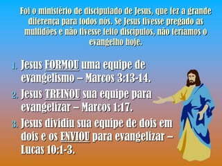 Foi o ministério de discipulado de Jesus, que fez a grande
       diferença para todos nós. Se Jesus tivesse pregado as
      multidões e não tivesse feito discípulos, não teríamos o
                          evangelho hoje.

1. Jesus FORMOU uma equipe de
   evangelismo – Marcos 3:13-14.
2. Jesus TREINOU sua equipe para
   evangelizar – Marcos 1:17.
3. Jesus dividiu sua equipe de dois em
   dois e os ENVIOU para evangelizar –
   Lucas 10:1-3.
 