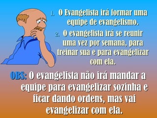 1.     O Evangelista irá formar uma
                    equipe de evangelismo.
               2. O evangelista irá se reunir
                  uma vez por semana, para
                treinar sua e para evangelizar
                           com ela.
OBS: O evangelista não irá mandar a
  equipe para evangelizar sozinha e
      ficar dando ordens, mas vai
          evangelizar com ela.
 
