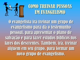 COMO TREINAR PESSOAS
                EM EVANGELISMO
  O evangelista irá treinar um grupo de
    evangelismo para dá o testemunho
   pessoal, para apresentar o plano de
salvação e para fazer estudos bíblicos nos
lares dos descrentes. Também, irá, treinar
  alguém em seu grupo, para formar um
       novo grupo de evangelismo.
 