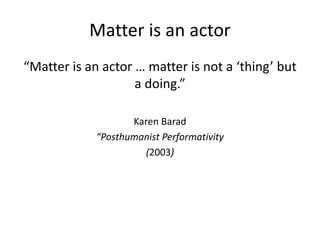 Matter is an actor
“Matter is an actor … matter is not a ‘thing’ but
a doing.”
Karen Barad
“Posthumanist Performativity
(2...