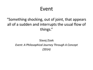 Event
“Something shocking, out of joint, that appears
all of a sudden and interrupts the usual flow of
things.”
Slavoj Ziz...