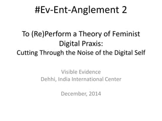 #Ev-Ent-Anglement 2 
To (Re)Perform a Theory of Feminist 
Digital Praxis: 
Cutting Through the Noise of the Digital Self 
Visible Evidence 
Dehhi, India International Center 
December, 2014 
 