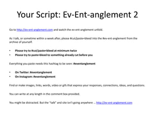 Your Script: Ev-Ent-anglement 2 
Go to http://ev-ent-anglement.com and watch the ev-ent-anglement unfold. 
As I talk, or s...
