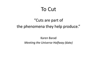To Cut 
“Cuts are part of 
the phenomena they help produce.” 
Karen Barad 
Meeting the Universe Halfway (date) 
 