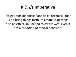 K & Z’s Imperative
“to get outside oneself and to be technical, that
is, to bring things forth, to create, is perhaps
also an ethical injunction to create well, even if
not a condition of ethical behavior.”
 
