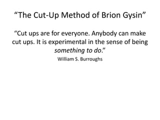 “The Cut-Up Method of Brion Gysin”
“Cut ups are for everyone. Anybody can make
cut ups. It is experimental in the sense of being
something to do.”
William S. Burroughs
 