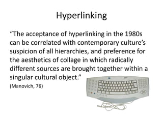 Hyperlinking
“The acceptance of hyperlinking in the 1980s
can be correlated with contemporary culture’s
suspicion of all hierarchies, and preference for
the aesthetics of collage in which radically
different sources are brought together within a
singular cultural object.”
(Manovich, 76)
 