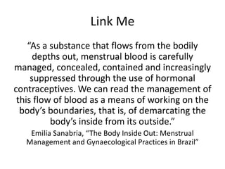 Link Me
“As a substance that flows from the bodily
depths out, menstrual blood is carefully
managed, concealed, contained and increasingly
suppressed through the use of hormonal
contraceptives. We can read the management of
this flow of blood as a means of working on the
body’s boundaries, that is, of demarcating the
body’s inside from its outside.”
Emilia Sanabria, “The Body Inside Out: Menstrual
Management and Gynaecological Practices in Brazil”
 