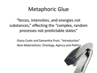Metaphoric Glue
“forces, intensities, and energies not
substances,” effecting the “complex, random
processes not predictable states”
Diana Coole and Samantha Frost, “Introduction”
New Materialisms: Ontology, Agency and Politics
 
