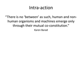 Intra-action
“There is no ‘between’ as such, human and non-
human organisms and machines emerge only
through their mutual co-constitution.”
Karen Barad
 