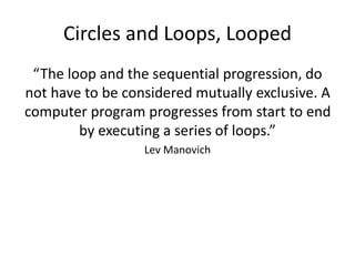 Circles and Loops, Looped
“The loop and the sequential progression, do
not have to be considered mutually exclusive. A
computer program progresses from start to end
by executing a series of loops.”
Lev Manovich
 