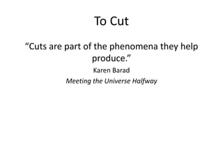 To Cut
“Cuts are part of the phenomena they help
produce.”
Karen Barad
Meeting the Universe Halfway
 