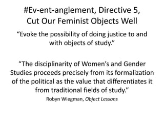 #Ev-ent-anglement, Directive 5,
Cut Our Feminist Objects Well
“Evoke the possibility of doing justice to and
with objects of study.”
“The disciplinarity of Women’s and Gender
Studies proceeds precisely from its formalization
of the political as the value that differentiates it
from traditional fields of study.”
Robyn Wiegman, Object Lessons
 