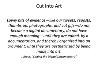 Cut into Art
Lowly bits of evidence—like our tweets, reposts,
thumbs up, photographs, and cat gifs—do not
become a digital documentary, do not have
enough meaning—until they are edited, by a
documentarian, and thereby organized into an
argument; until they are aestheticized by being
made into art.
Juhasz, “Ceding the Digital Documentary”
 