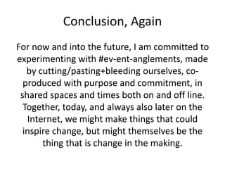 Conclusion, Again
For now and into the future, I am committed to
experimenting with #ev-ent-anglements, made
by cutting/pasting+bleeding ourselves, co-
produced with purpose and commitment, in
shared spaces and times both on and off line.
Together, today, and always also later on the
Internet, we might make things that could
inspire change, but might themselves be the
thing that is change in the making.
 