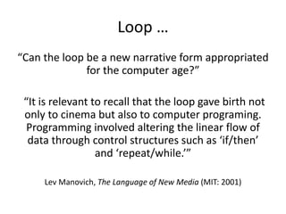 Loop …
“Can the loop be a new narrative form appropriated
for the computer age?”
“It is relevant to recall that the loop gave birth not
only to cinema but also to computer programing.
Programming involved altering the linear flow of
data through control structures such as ‘if/then’
and ‘repeat/while.’”
Lev Manovich, The Language of New Media (MIT: 2001)
 