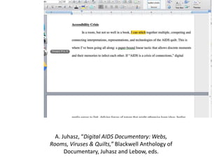 A. Juhasz, “Digital AIDS Documentary: Webs,
Rooms, Viruses & Quilts,” Blackwell Anthology of
Documentary, Juhasz and Lebow, eds.
 