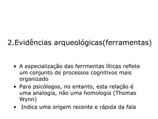 2.Evidências arqueológicas(ferramentas) A especialização das ferrmentas líticas reflete um conjunto de processos cognitivos mais organizado Para psicólogos, no entanto, esta relação é uma analogia, não uma homologia (Thomas Wynn) Indica uma origem recente e rápida da fala 