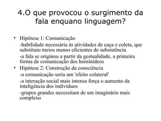 4.O que provocou o surgimento da fala enquano linguagem? Hipótese 1: Comunicação -habilidade necessária às atividades de caça e coleta, que substituiu meios menos eficientes de subsistência -a fala se originou a partir da gestualidade, a primeira forma de comunicação dos hominídeos Hipótese 2: Construção da consciência      -a comunicação seria um 'efeito colateral'      -a interação social mais intensa força o aumento da inteligência dos indivíduos   -grupos grandes necessitam de um imaginário mais complexo 