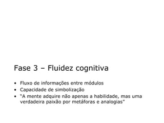 Fase 3 – Fluidez cognitiva Fluxo de informações entre módulos Capacidade de simbolização “ A mente adquire não apenas a habilidade, mas uma verdadeira paixão por metáforas e analogias” 