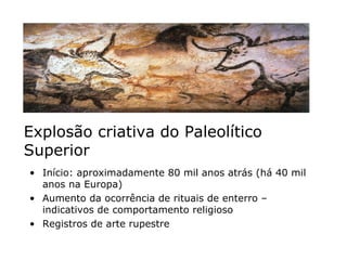 Explosão criativa do Paleolítico Superior Início: aproximadamente 80 mil anos atrás (há 40 mil anos na Europa) Aumento da ocorrência de rituais de enterro – indicativos de comportamento religioso Registros de arte rupestre  