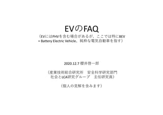 EVのFAQ
（EVにはPHVを含む場合があるが、ここでは特にBEV
= Battery Electric Vehicle、純粋な電気自動車を指す）
2020.12.7 櫻井啓一郎
（産業技術総合研究所 安全科学研究部門
社会とLCA研究グループ 主任研究員）
（個人の見解を含みます）
 