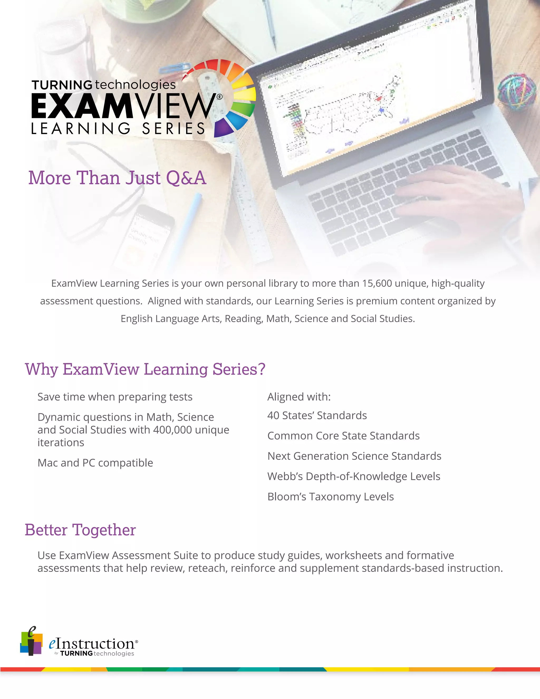More Than Just Q&A
ExamView Learning Series is your own personal library to more than 15,600 unique, high-quality
assessment questions. Aligned with standards, our Learning Series is premium content organized by
English Language Arts, Reading, Math, Science and Social Studies.
Why ExamView Learning Series?
Better Together
Use ExamView Assessment Suite to produce study guides, worksheets and formative
assessments that help review, reteach, reinforce and supplement standards-based instruction.
40 States’ Standards
Common Core State Standards
Next Generation Science Standards
Webb’s Depth-of-Knowledge Levels
Bloom’s Taxonomy Levels
Save time when preparing tests
Dynamic questions in Math, Science
and Social Studies with 400,000 unique
iterations
Mac and PC compatible
Aligned with: