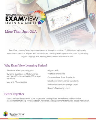 More Than Just Q&A
ExamView Learning Series is your own personal library to more than 15,600 unique, high-quality
assessment questions. Aligned with standards, our Learning Series is premium content organized by
English Language Arts, Reading, Math, Science and Social Studies.
Why ExamView Learning Series?
Better Together
Use ExamView Assessment Suite to produce study guides, worksheets and formative
assessments that help review, reteach, reinforce and supplement standards-based instruction.
40 States’ Standards
Common Core State Standards
Next Generation Science Standards
Webb’s Depth-of-Knowledge Levels
Bloom’s Taxonomy Levels
Save time when preparing tests
Dynamic questions in Math, Science
and Social Studies with 400,000 unique
iterations
Mac and PC compatible
Aligned with:
 