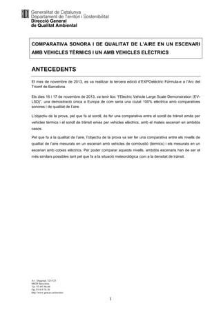 COMPARATIVA SONORA I DE QUALITAT DE L’AIRE EN UN ESCENARI
AMB VEHICLES TÈRMICS I UN AMB VEHICLES ELÈCTRICS

ANTECEDENTS
El mes de novembre de 2013, es va realitzar la tercera edició d’EXPOelèctric Fórmula-e a l’Arc del
Triomf de Barcelona.
Els dies 16 i 17 de novembre de 2013, va tenir lloc “l’Electric Vehicle Large Scale Demonstration (EVLSD)”, una demostració única a Europa de com seria una ciutat 100% elèctrica amb comparatives
sonores i de qualitat de l’aire.
L’objectiu de la prova, pel que fa al soroll, és fer una comparativa entre el soroll de trànsit emès per
vehicles tèrmics i el soroll de trànsit emès per vehicles elèctrics, amb el mateix escenari en ambdós
casos.
Pel que fa a la qualitat de l’aire, l’objectiu de la prova va ser fer una comparativa entre els nivells de
qualitat de l’aire mesurats en un escenari amb vehicles de combustió (tèrmics) i els mesurats en un
escenari amb cotxes elèctrics. Per poder comparar aquests nivells, ambdós escenaris han de ser el
més similars possibles tant pel que fa a la situació meteorològica com a la densitat de trànsit.

Av. Diagonal, 523-525
08029 Barcelona
Tel. 93 495 80 00
Fax 93 419 76 30
http://www.gencat.cat/territori

1

 