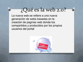¿Qué es la web 2.0?
La nueva web se refiere a una nueva
generación de webs basadas en la
creación de paginas web donde los
compartidos y producidos por los propios
usuarios del portal
 