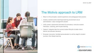 The Motivis approach to LRM
• Return to first principles: student experience and pedagogical best practice
• Create a student-centric teaching & learning environment not an
administrative / class management solution
• Unify content, assessment (formative & summative), instructor-student
interaction, coaching, peer-to-peer learning
• Capture / integrate data from across student lifecycle to better inform
learner and educator decisions
• Empower instructors, facilitate personalization to set the stage for student
success, drive deeper learning
WHAT IS LRM?
 