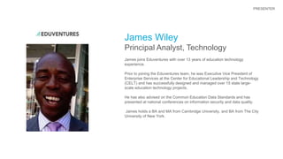 James Wiley
Principal Analyst, Technology
James joins Eduventures with over 13 years of education technology
experience.
Prior to joining the Eduventures team, he was Executive Vice President of
Enterprise Services at the Center for Educational Leadership and Technology
(CELT) and has successfully designed and managed over 15 state large-
scale education technology projects.
He has also advised on the Common Education Data Standards and has
presented at national conferences on information security and data quality.
James holds a BA and MA from Cambridge University, and BA from The City
University of New York.
PRESENTER
 