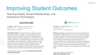 THANK YOU
Improving Student Outcomes
Teaching Quality, Student Relationships, and
Institutional Technologies
J A M E S W I L E Y | P R I N C I P A L
A N A L Y S T , T E C H N O L O G Y ,
E D U V E N T U R E S
EDUVENTURES for Higher Education Leaders provides
proprietary research, analysis, and advising services to
support decision-making throughout the student lifecycle.
Higher education leaders engage with Eduventures to make
informed decisions on setting strategy, ensuring the financial
sustainability of their institution, boosting student success,
and selecting and implementing technology solutions. Our
analysis, recommendations, and personalized support
enable clients to understand the top traits of leaders in critical
disciplines and to evaluate new technology advancements.
More information can be found at EDUVENTURES.COM
and NRCCUA.ORG.
G E R R Y D I G I U S T O | V P O F
S T R A T E G Y ,
M O T I V I S L E A R N I N G
Motivis Learning has built a the first Learning Relationship
Management (LRM) platform for educators who are looking
to improve student success measures through personalized
learning programs. The Motivis LRM fully integrates data
from learning management, student information, and
community tools into a single student record because giving
educators a clear view of the full student narrative empowers
them to deliver personalized learning experiences that
improve student retention, time to degree, and job placement
rates.
More information can be found at
MOTIVISLEARNING.COM
 