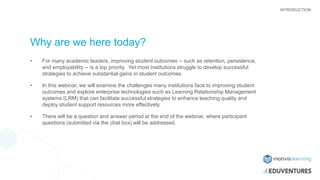 Why are we here today?
• For many academic leaders, improving student outcomes -- such as retention, persistence,
and employability -- is a top priority. Yet most institutions struggle to develop successful
strategies to achieve substantial gains in student outcomes.
• In this webinar, we will examine the challenges many institutions face to improving student
outcomes and explore enterprise technologies such as Learning Relationship Management
systems (LRM) that can facilitate successful strategies to enhance teaching quality and
deploy student support resources more effectively.
• There will be a question and answer period at the end of the webinar, where participant
questions (submitted via the chat box) will be addressed.
INTRODUCTION
 