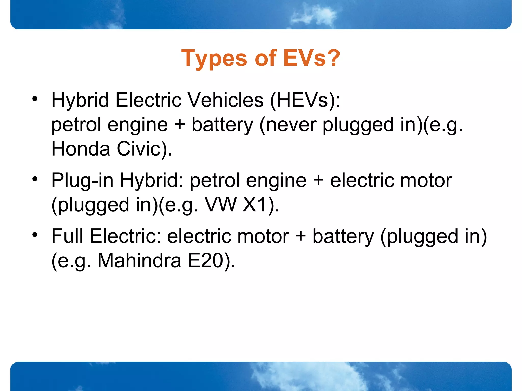 Types of EVs?
• Hybrid Electric Vehicles (HEVs):
petrol engine + battery (never plugged in)(e.g.
Honda Civic).
• Plug-in Hybrid: petrol engine + electric motor
(plugged in)(e.g. VW X1).
• Full Electric: electric motor + battery (plugged in)
(e.g. Mahindra E20).
 