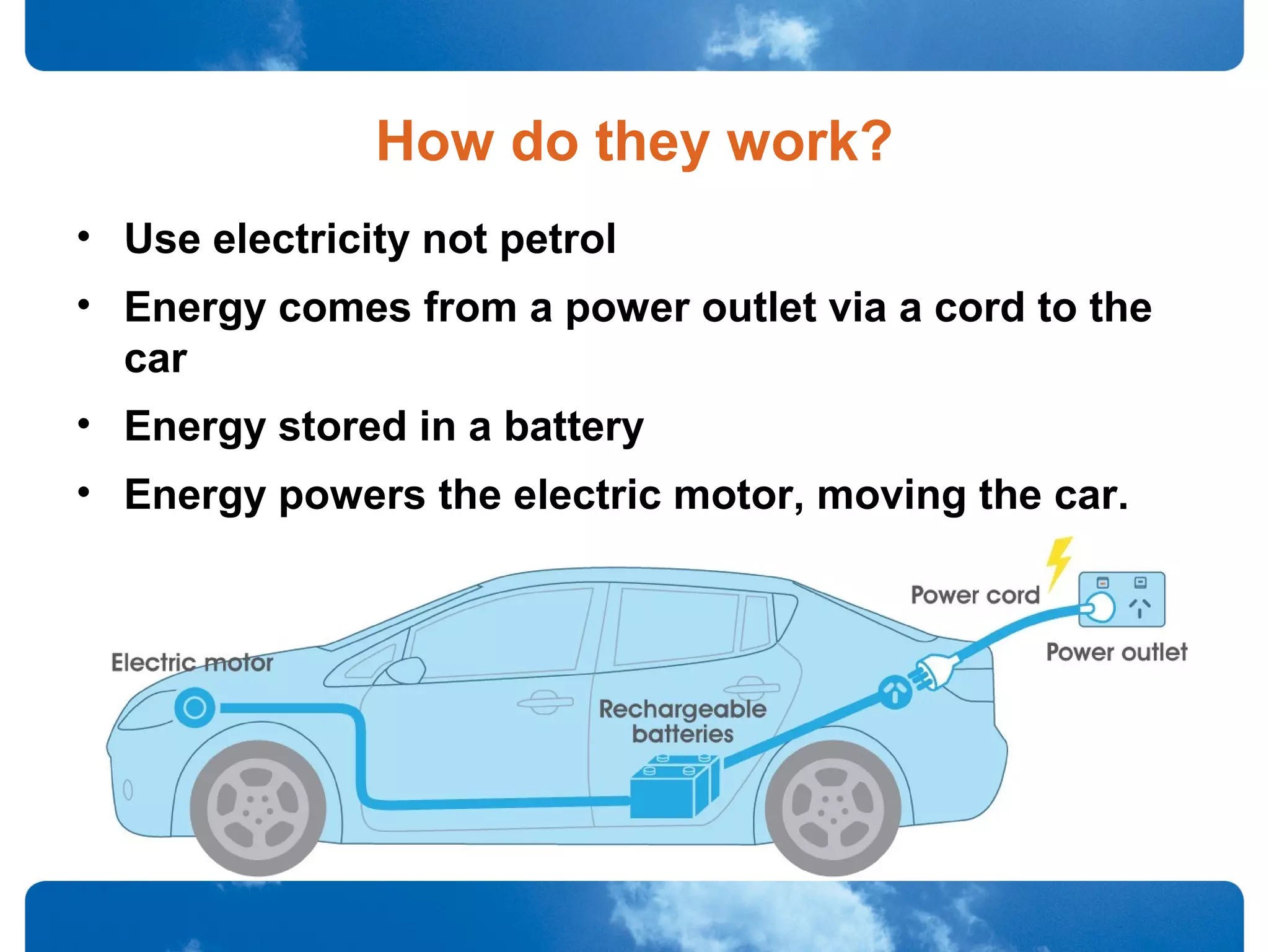 How do they work?
• Use electricity not petrol
• Energy comes from a power outlet via a cord to the
car
• Energy stored in a battery
• Energy powers the electric motor, moving the car.
 
