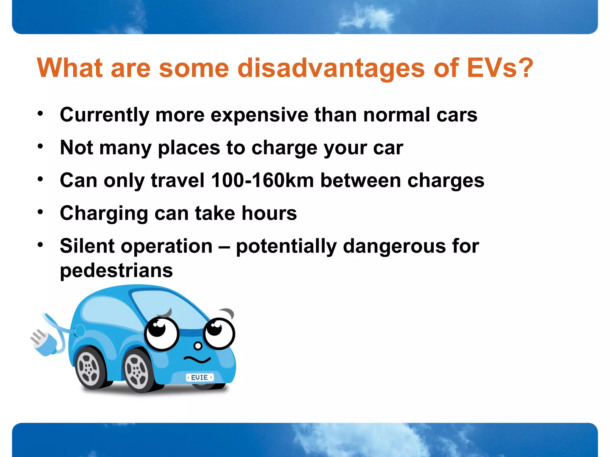 What are some disadvantages of EVs?
• Currently more expensive than normal cars
• Not many places to charge your car
• Can only travel 100-160km between charges
• Charging can take hours
• Silent operation – potentially dangerous for
pedestrians
 
