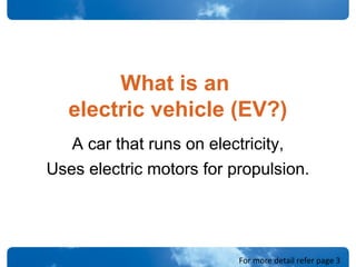 What is an
electric vehicle (EV?)
A car that runs on electricity,
Uses electric motors for propulsion.
For more detail refer page 3
 