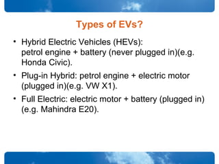 Types of EVs?
• Hybrid Electric Vehicles (HEVs):
petrol engine + battery (never plugged in)(e.g.
Honda Civic).
• Plug-in Hybrid: petrol engine + electric motor
(plugged in)(e.g. VW X1).
• Full Electric: electric motor + battery (plugged in)
(e.g. Mahindra E20).
 